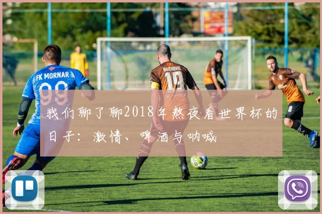 我们聊了聊2018年熬夜看世界杯的日子：激情、啤酒与呐喊