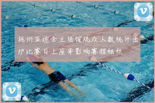 杭州亚运会主场馆观众人数统计出炉比赛日上座率影响赛程组织