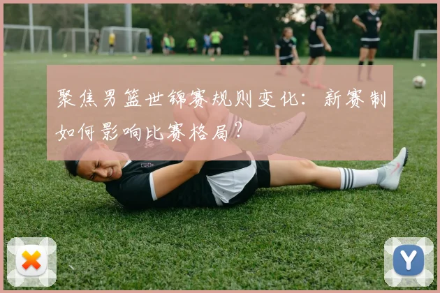 聚焦男篮世锦赛规则变化：新赛制如何影响比赛格局？