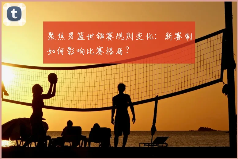 聚焦男篮世锦赛规则变化：新赛制如何影响比赛格局？
