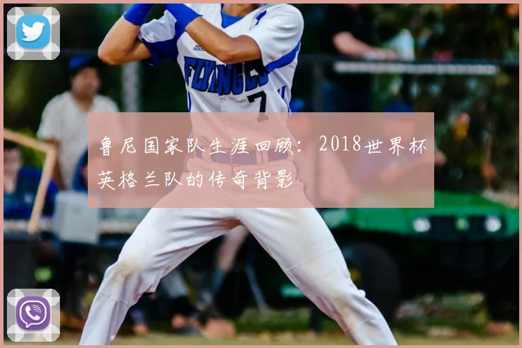 鲁尼国家队生涯回顾：2018世界杯英格兰队的传奇背影