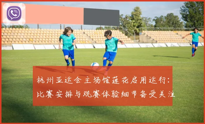 杭州亚运会主场馆莲花启用运行：比赛安排与观赛体验细节备受关注