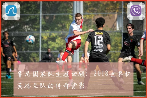 鲁尼国家队生涯回顾：2018世界杯英格兰队的传奇背影