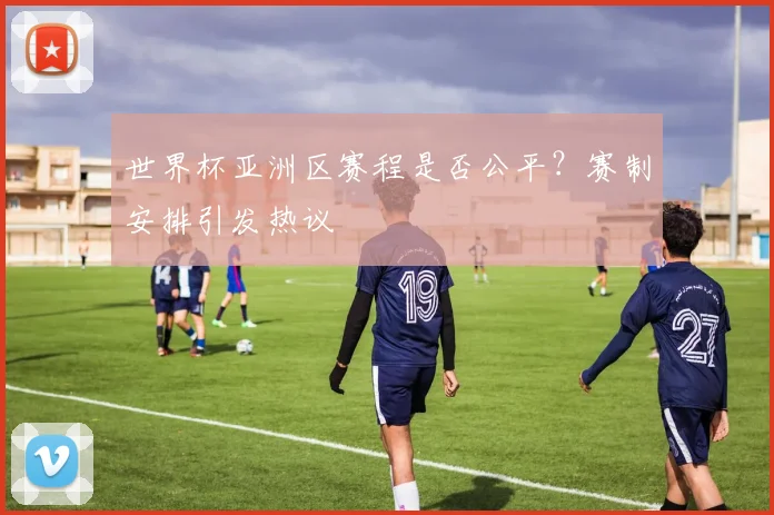 世界杯亚洲区赛程是否公平?赛制安排引发热议