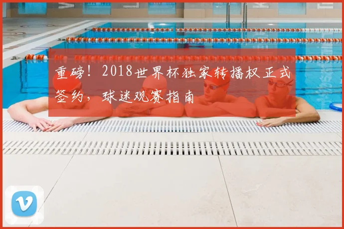 重磅！2018世界杯独家转播权正式签约，球迷观赛指南