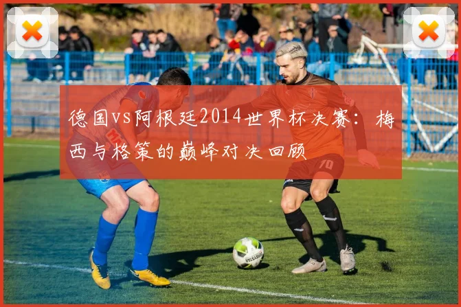 德国vs阿根廷2014世界杯决赛:梅西与格策的巅峰对决回顾