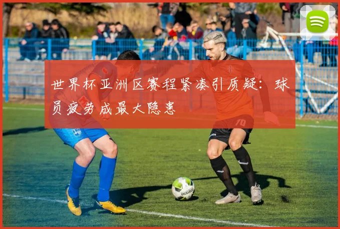 世界杯亚洲区赛程紧凑引质疑:球员疲劳成最大隐患