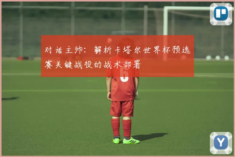 对话主帅：解析卡塔尔世界杯预选赛关键战役的战术部署