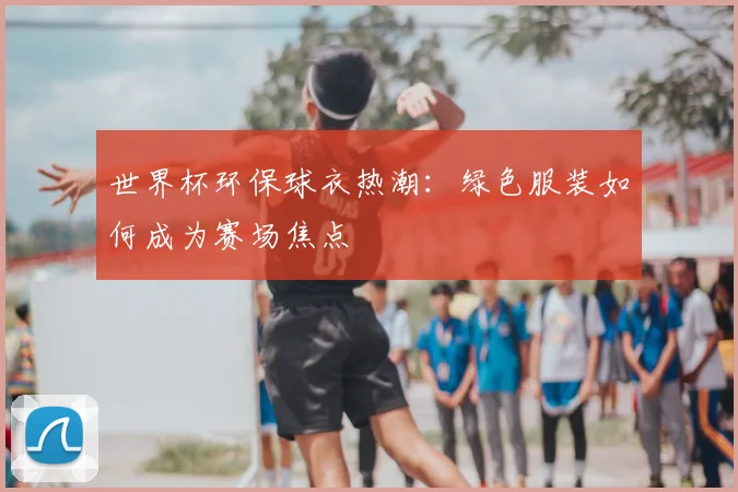 世界杯环保球衣热潮:绿色服装如何成为赛场焦点