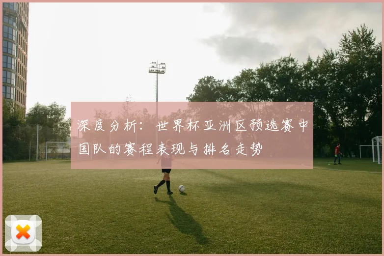深度分析：世界杯亚洲区预选赛中国队的赛程表现与排名走势