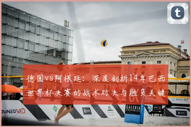 德国vs阿根廷:深度剖析14年巴西世界杯决赛的战术对决与胜负关键