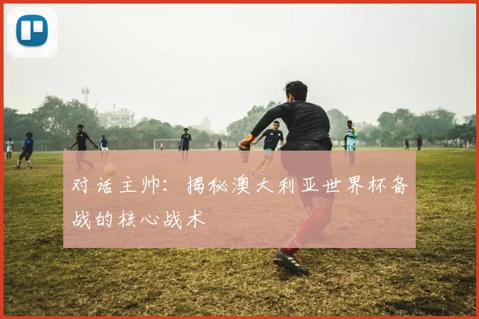 对话主帅：揭秘澳大利亚世界杯备战的核心战术
