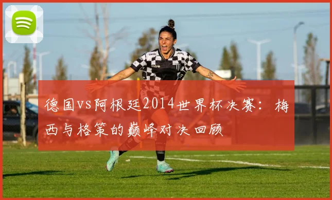 德国vs阿根廷2014世界杯决赛:梅西与格策的巅峰对决回顾