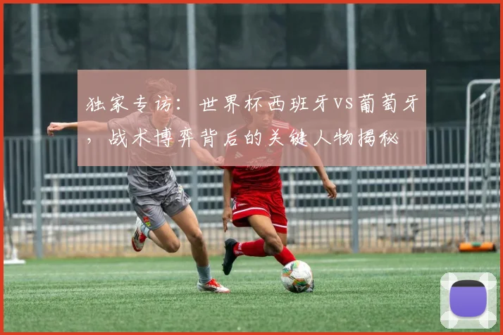 独家专访:世界杯西班牙vs葡萄牙,战术博弈背后的关键人物揭秘