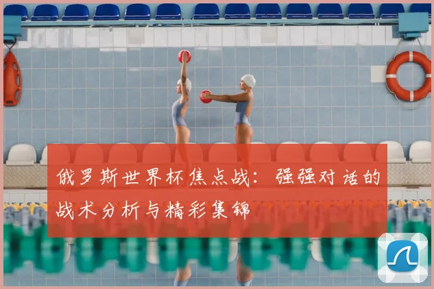 俄罗斯世界杯焦点战:强强对话的战术分析与精彩集锦
