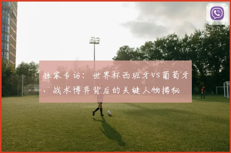 独家专访：世界杯西班牙vs葡萄牙，战术博弈背后的关键人物揭秘