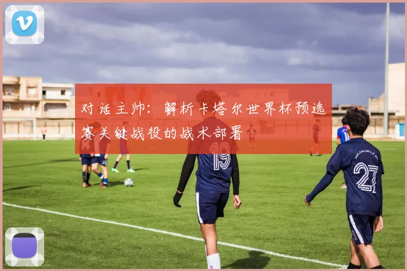 对话主帅：解析卡塔尔世界杯预选赛关键战役的战术部署