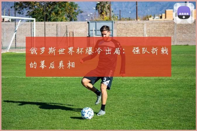 俄罗斯世界杯爆冷出局:强队折戟的幕后真相