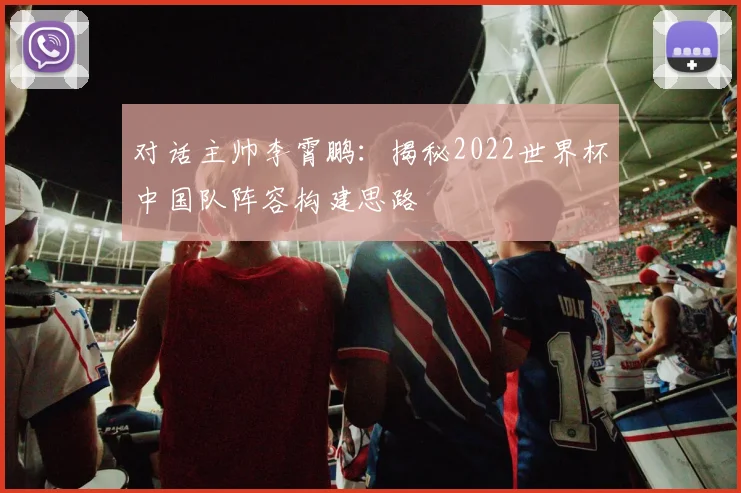 对话主帅李霄鹏：揭秘2022世界杯中国队阵容构建思路