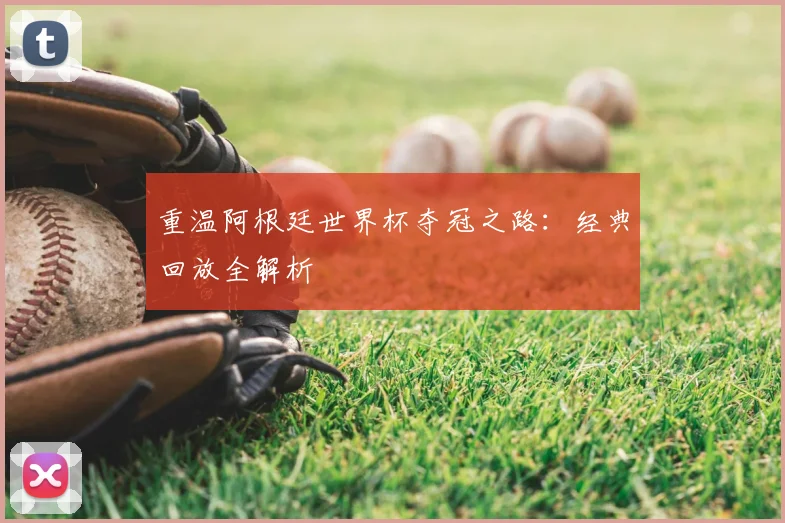 重温阿根廷世界杯夺冠之路：经典回放全解析